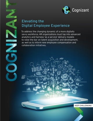 Elevating the
Digital Employee Experience
To address the changing dynamic of a more digitally
savvy workforce, HR organizations must tap into advanced
analytics and harness ‘as a service’ delivery models
to raise the bar on talent acquisition and development,
as well as to inform new employee compensation and
collaboration initiatives.
 