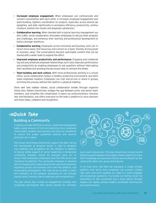 ELEVATING THE DIGITAL EMPLOYEE EXPERIENCE 13
•	 Increased employee engagement. When employees can communicate and
connect conveniently with each other, it increases employee engagement and
team-building, tightens coordination on projects, especially across diverse ge-
ographies, and adds significantly to workplace efficiency, productivity, commu-
nications, bottom-line results and employee satisfaction.
•	 Collaborative learning. When blended with a typical learning management sys-
tem (LMS), social collaboration stimulates employees to discuss their progress
and challenges, and enhances their learning and professional development to
build a stronger workforce.
•	 Collaborative working. Employees across functional and business units can in-
teract more easily, find resources and connect as a team, thereby driving great-
er business value. The conversations become searchable content that can be
shared with a wider team to expand the effort.
•	 Improved employee productivity and performance. Engaging and collaborat-
ing not only enhances employee relationships, but it also improves performance
and productivity by enabling employees to ask questions without interrupting
their workflow and avoiding the perceived need to reinvent the wheel.
•	 Team-building and work culture. With more professionals working in a virtual
office, social collaboration fosters a healthy, productive environment, and elimi-
nates employee isolation. Employees can chat one-on-one or share in groups,
enriching the process without the need for a physical meeting.
Done well (see sidebar below), social collaboration breaks through organiza-
tional silos, flattens hierarchies, bridges the gap between junior and senior team
members, and simplifies the complicated. It opens up communications, removes
fear and hesitation, and offers everyone on the team a platform to voice opinions
and share ideas, collateral and recognition.
Creating a private ESN that is secure, usable and manageable
takes a good amount of front-end planning. Every employee,
functionality, location and business unit must be considered
to ensure the proper guidelines, policies and security
protocols are in place.
The chosen technology should fully support the plan; having
full functionality at program launch is vital to establish-
ing credibility and acceptance for the initiative. In addition
to having visible support of senior leadership, a designated
community manager should be assigned early on, to
ensure that employees understand how the ESN works and
maximize its potential. The community manager is responsi-
ble for managing the onboarding of new users and resources,
migrating groups and business units onto the platform, and
encouraging participation. This role serves as both a coach
and champion of the network, promoting its use through
regular posts, training, how-to webinars and presentations.
The plan should also include an engagement strategy that
recognizes participants with various awards for contribut-
ing to work discussions. The plan should also include events
featuring guest speakers and subject matter experts to share
their knowledge and generate interest and excitement as the
community takes root, grows and matures.
In its final form, the ESN will represent a single, private
platform over which every employee can connect, collabo-
rate, learn and work together, en route to a more engaged
and productive workforce. It provides an inviting forum for
newcomers to feel connected and a place where thought
leaders can rapidly spread insights, accelerate learning and
drive performance.
Quick Take
Building a Community
 