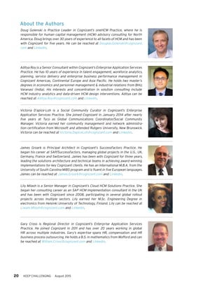 20 KEEP CHALLENGING August 2015
About the Authors
John Cooper is an Assistant Vice President in Cognizant’s Enterprise Application
Services practice. With over twenty-five years of experience in G&A consulting
and information technology (HR, finance, IT, procurement), John specializes in the
designandimplementationofG&Aorganizations,processesandtechnologysolution
enablers. Prior to joining Cognizant, John led HR functions and served as the oper-
ational head of a multi-line consulting company. He also served as the HR Advisory
Program Leader at the Hackett Group, where he led multiple consulting engage-
ments focused on driving world-class G&A strategy through programs that improved
organization structures, processes, technologies and governance. John holds an
MBA from Nova Southeastern University and a BS in systems analysis from the
UniversityofMiami.HecanbereachedatJohn.Cooper@cognizant.comandLinkedIn.
Aditya Roy is a Senior Consultant within Cognizant’s Enterprise Application Services
Practice. He has 10 years of experience in talent engagement, workforce analytics,
planning, service delivery and enterprise business performance management in
Cognizant Americas, Continental Europe and Asia Pacific. He holds two master’s
degrees in economics and personnel management & industrial relations from BHU,
Varanasi (India). His interests and concentration in solution consulting include
HCM industry analytics and data-driven HCM design interventions. Aditya can be
reached at Aditya.Roy@cognizant.com and Linkedin.
Victoria D’apice-Loh is a Social Community Curator in Cognizant’s Enterprise
Application Services Practice. She joined Cognizant in January 2014 after nearly
five years at Tyco as Global Communications Coordinator/Social Community
Manager. Victoria earned her community management and network administra-
tion certification from Microsoft and attended Rutgers University, New Brunswick.
Victoria can be reached at Victoria.DapiceLoh@cognizant.com and Linkedin.
James Groark is Principal Architect in Cognizant’s SuccessFactors Practice. He
began his career at SAP/SuccessFactors, managing global projects in the U.S., UK,
Germany, France and Switzerland. James has been with Cognizant for three years,
leading the solutions architecture and technical teams in achieving award-winning
implementations for key Cognizant clients. He has an International M.B.A. from the
University of South Carolina MIBS program and is fluent in five European languages.
James can be reached at James.Groark@cognizant.com and Linkedin.
Lily Milash is a Senior Manager in Cognizant’s Cloud HCM Solutions Practice. She
began her consulting career as an SAP HCM implementation consultant in the UK
and has been with Cognizant since 2008, participating in several global rollout
projects across multiple sectors. Lily earned her M.Sc. Engineering Degree in
electronics from Helsinki University of Technology, Finland. Lily can be reached at
Liwam.Milash@cognizant.com and Linkedin.
Gary Cross is Regional Director in Cognizant’s Enterprise Application Services
Practice. He joined Cognizant in 2011 and has over 20 years working in global
HR across multiple industries. Gary’s expertise spans HR, compensation and HR
business process outsourcing. He holds a B.S. in mathematics from Wofford and can
be reached at William.Cross@cognizant.com and Linkedin.
 