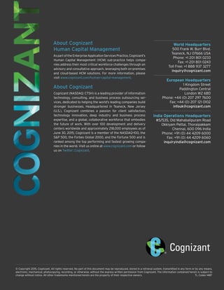 World Headquarters
500 Frank W. Burr Blvd.
Teaneck, NJ 07666 USA
Phone: +1 201 801 0233
Fax: +1 201 801 0243
Toll Free: +1 888 937 3277
inquiry@cognizant.com
European Headquarters
1 Kingdom Street
Paddington Central
London W2 6BD
Phone: +44 (0) 207 297 7600
Fax: +44 (0) 207 121 0102
infouk@cognizant.com
India Operations Headquarters
#5/535, Old Mahabalipuram Road
Okkiyam Pettai, Thoraipakkam
Chennai, 600 096 India
Phone: +91 (0) 44 4209 6000
Fax: +91 (0) 44 4209 6060
inquiryindia@cognizant.com
© Copyright 2015, Cognizant. All rights reserved. No part of this document may be reproduced, stored in a retrieval system, transmitted in any form or by any means,
electronic, mechanical, photocopying, recording, or otherwise, without the express written permission from Cognizant. The information contained herein is subject to
change without notice. All other trademarks mentioned herein are the property of their respective owners.	 TL Codex 1487
About Cognizant
Human Capital Management
As part of the Enterprise Application Services Practice, Cognizant’s
Human Capital Management (HCM) sub-practice helps compa-
nies address their most critical workforce challenges through an
advisory and consultative approach, leveraging both on-premises
and cloud-based HCM solutions. For more information, please
visit www.cognizant.com/human-capital-management.
About Cognizant
Cognizant (NASDAQ: CTSH) is a leading provider of information
technology, consulting, and business process outsourcing ser-
vices, dedicated to helping the world’s leading companies build
stronger businesses. Headquartered in Teaneck, New Jersey
(U.S.), Cognizant combines a passion for client satisfaction,
technology innovation, deep industry and business process
expertise, and a global, collaborative workforce that embodies
the future of work. With over 100 development and delivery
centers worldwide and approximately 218,000 employees as of
June 30, 2015, Cognizant is a member of the NASDAQ-100, the
S&P 500, the Forbes Global 2000, and the Fortune 500 and is
ranked among the top performing and fastest growing compa-
nies in the world. Visit us online at www.cognizant.com or follow
us on Twitter: Cognizant.
 