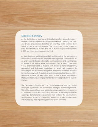 ELEVATING THE DIGITAL EMPLOYEE EXPERIENCE 3
Executive Summary
As the digitization of business and society intensifies, a new, tech-savvy
generation of employees is entering the workforce, changing the rules
and driving organizations to reflect on how they might optimize their
talent to gain a competitive edge. The pressure on human resources
(HR) departments to master the art of human capital management
(HCM) has never been more pronounced.
As baby boomers and traditionalists transition out of the workforce, a
new breed of leadership and employee is taking shape, characterized by
an unprecedented ease with digital communications and a willingness
to embrace the virtual work environment. Gen X, Gen Y and now
Gen Z talent represents a massive shift toward a more collaborative,
connected and fast-paced workplace, in which self-expression is
encouraged, and autonomy, recognition and global awareness are core
terms of employment. To sustain organizational growth and competitive
relevance, today’s HR executives must create a work environment
that supports employee engagement and workforce productivity outside
the box.
The “workplace of the future,” the “digital workplace” and the “digital
employee experience” are all concepts emerging as HR mega trends.
This white paper defines what a digital employee experience is, explores
its importance to the workforce today and offers actionable guidance on
creating a digital employee experience that protects the organization’s
best interests, enhances productivity and supports HR’s mission, while
simultaneously meeting employee quality of life concerns.
 