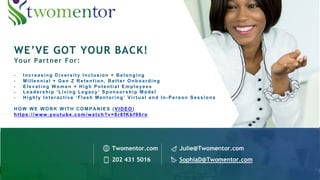 WE’VE GOT YOUR BACK!
Your Partner For:
- Increasing Diversity Inclusion + Belonging
- Millennial + Gen Z Retention, Better Onboarding
- Elevating Women + High Potential Employees
- Leadership ‘Living Legacy’ Sponsorship Model
- Highly Interactive ‘Flash Mentoring’ Virtual and In-Person Sessions
HOW WE WORK WITH COMPANIES (VIDEO)
https://www.youtube.com/watch?v=8r8fKbf96ro
Twomentor.com Julie@Twomentor.com
202 431 5016 SophiaD@Twomentor.com
 