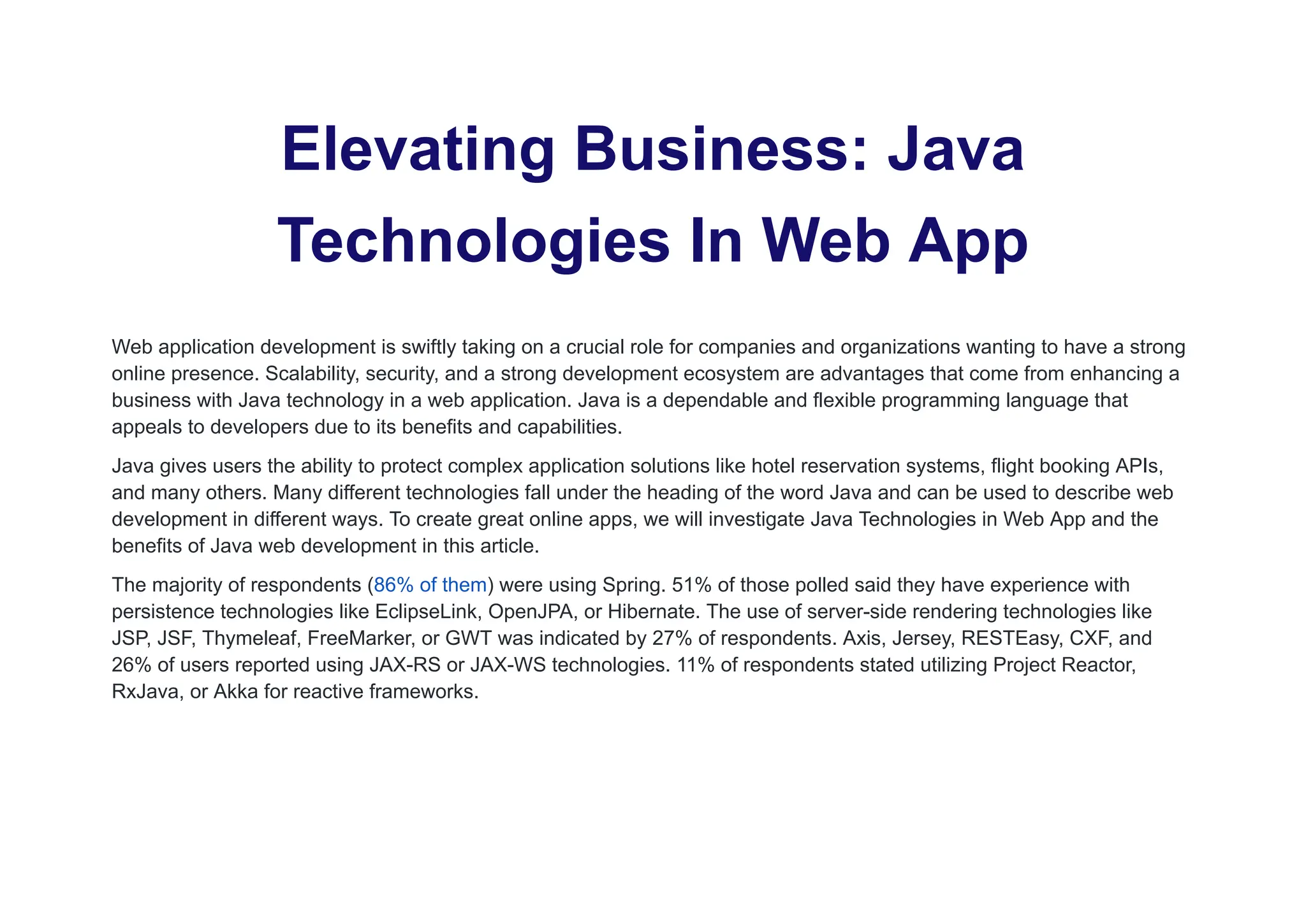 Elevating Business: Java
Technologies In Web App
Web application development is swiftly taking on a crucial role for companies and organizations wanting to have a strong
online presence. Scalability, security, and a strong development ecosystem are advantages that come from enhancing a
business with Java technology in a web application. Java is a dependable and flexible programming language that
appeals to developers due to its benefits and capabilities.
Java gives users the ability to protect complex application solutions like hotel reservation systems, flight booking APIs,
and many others. Many different technologies fall under the heading of the word Java and can be used to describe web
development in different ways. To create great online apps, we will investigate Java Technologies in Web App and the
benefits of Java web development in this article.
The majority of respondents (86% of them) were using Spring. 51% of those polled said they have experience with
persistence technologies like EclipseLink, OpenJPA, or Hibernate. The use of server-side rendering technologies like
JSP, JSF, Thymeleaf, FreeMarker, or GWT was indicated by 27% of respondents. Axis, Jersey, RESTEasy, CXF, and
26% of users reported using JAX-RS or JAX-WS technologies. 11% of respondents stated utilizing Project Reactor,
RxJava, or Akka for reactive frameworks.
 