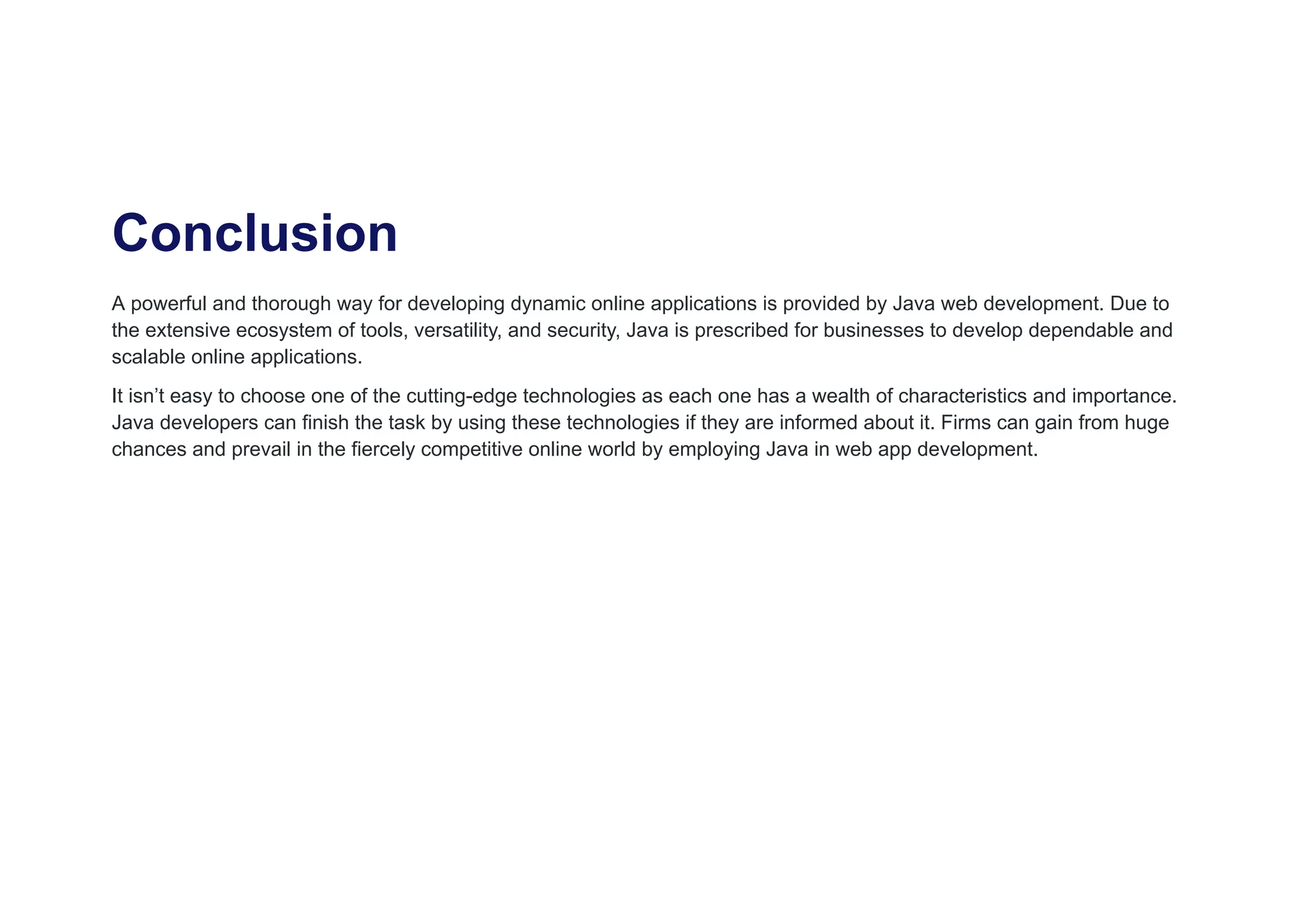 Conclusion
A powerful and thorough way for developing dynamic online applications is provided by Java web development. Due to
the extensive ecosystem of tools, versatility, and security, Java is prescribed for businesses to develop dependable and
scalable online applications.
It isn’t easy to choose one of the cutting-edge technologies as each one has a wealth of characteristics and importance.
Java developers can finish the task by using these technologies if they are informed about it. Firms can gain from huge
chances and prevail in the fiercely competitive online world by employing Java in web app development.
 