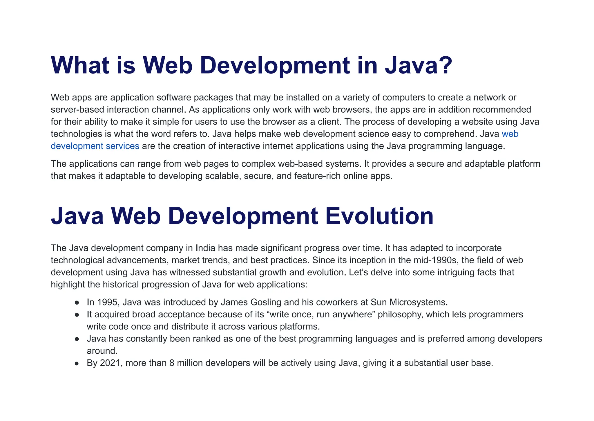 What is Web Development in Java?
Web apps are application software packages that may be installed on a variety of computers to create a network or
server-based interaction channel. As applications only work with web browsers, the apps are in addition recommended
for their ability to make it simple for users to use the browser as a client. The process of developing a website using Java
technologies is what the word refers to. Java helps make web development science easy to comprehend. Java web
development services are the creation of interactive internet applications using the Java programming language.
The applications can range from web pages to complex web-based systems. It provides a secure and adaptable platform
that makes it adaptable to developing scalable, secure, and feature-rich online apps.
Java Web Development Evolution
The Java development company in India has made significant progress over time. It has adapted to incorporate
technological advancements, market trends, and best practices. Since its inception in the mid-1990s, the field of web
development using Java has witnessed substantial growth and evolution. Let’s delve into some intriguing facts that
highlight the historical progression of Java for web applications:
● In 1995, Java was introduced by James Gosling and his coworkers at Sun Microsystems.
● It acquired broad acceptance because of its “write once, run anywhere” philosophy, which lets programmers
write code once and distribute it across various platforms.
● Java has constantly been ranked as one of the best programming languages and is preferred among developers
around.
● By 2021, more than 8 million developers will be actively using Java, giving it a substantial user base.
 