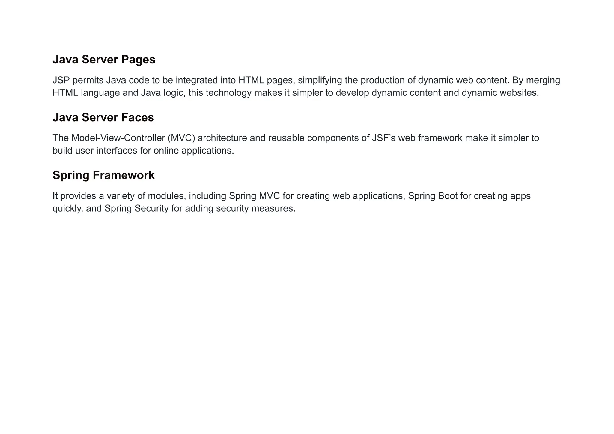 Java Server Pages
JSP permits Java code to be integrated into HTML pages, simplifying the production of dynamic web content. By merging
HTML language and Java logic, this technology makes it simpler to develop dynamic content and dynamic websites.
Java Server Faces
The Model-View-Controller (MVC) architecture and reusable components of JSF’s web framework make it simpler to
build user interfaces for online applications.
Spring Framework
It provides a variety of modules, including Spring MVC for creating web applications, Spring Boot for creating apps
quickly, and Spring Security for adding security measures.
 