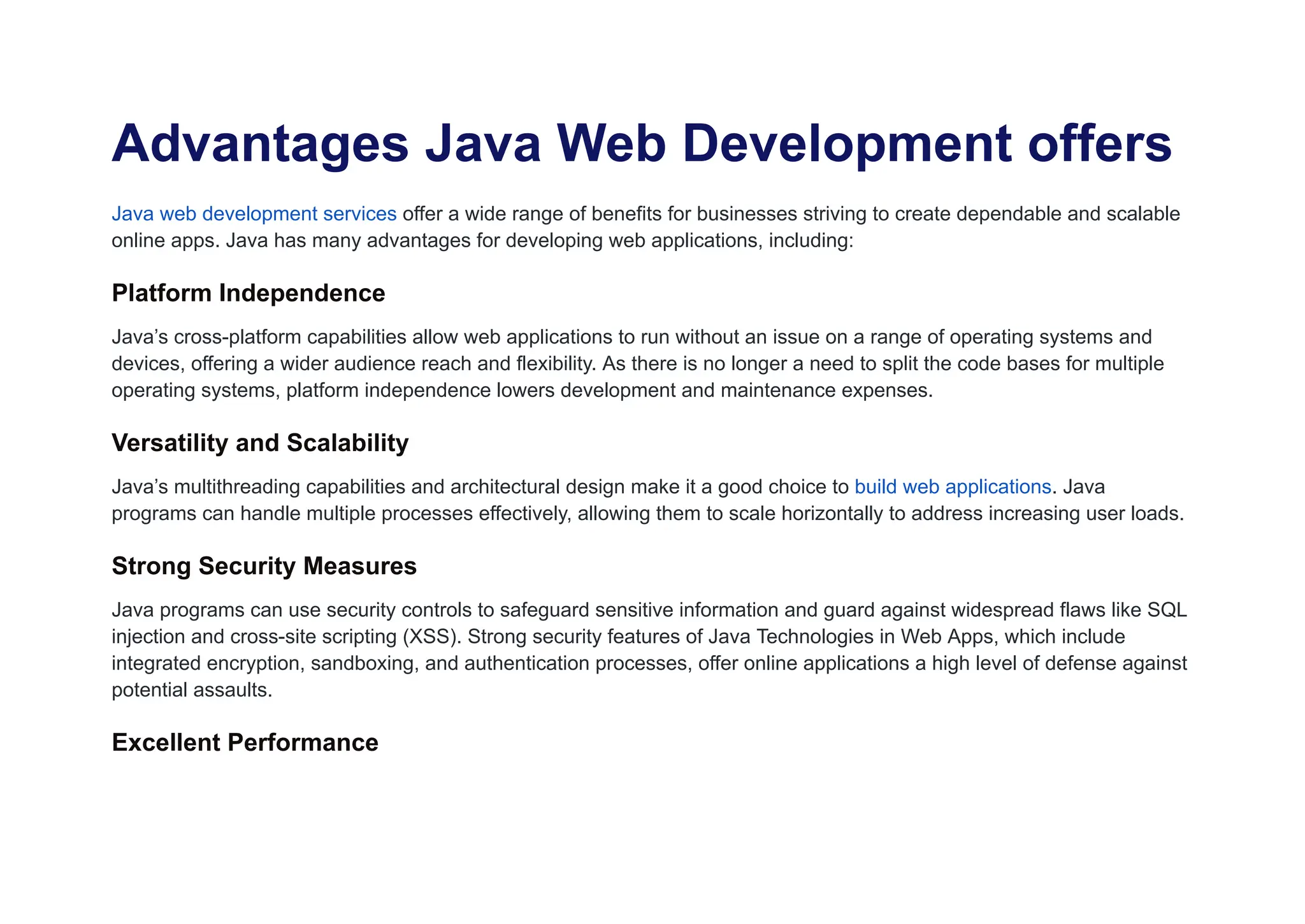 Advantages Java Web Development offers
Java web development services offer a wide range of benefits for businesses striving to create dependable and scalable
online apps. Java has many advantages for developing web applications, including:
Platform Independence
Java’s cross-platform capabilities allow web applications to run without an issue on a range of operating systems and
devices, offering a wider audience reach and flexibility. As there is no longer a need to split the code bases for multiple
operating systems, platform independence lowers development and maintenance expenses.
Versatility and Scalability
Java’s multithreading capabilities and architectural design make it a good choice to build web applications. Java
programs can handle multiple processes effectively, allowing them to scale horizontally to address increasing user loads.
Strong Security Measures
Java programs can use security controls to safeguard sensitive information and guard against widespread flaws like SQL
injection and cross-site scripting (XSS). Strong security features of Java Technologies in Web Apps, which include
integrated encryption, sandboxing, and authentication processes, offer online applications a high level of defense against
potential assaults.
Excellent Performance
 