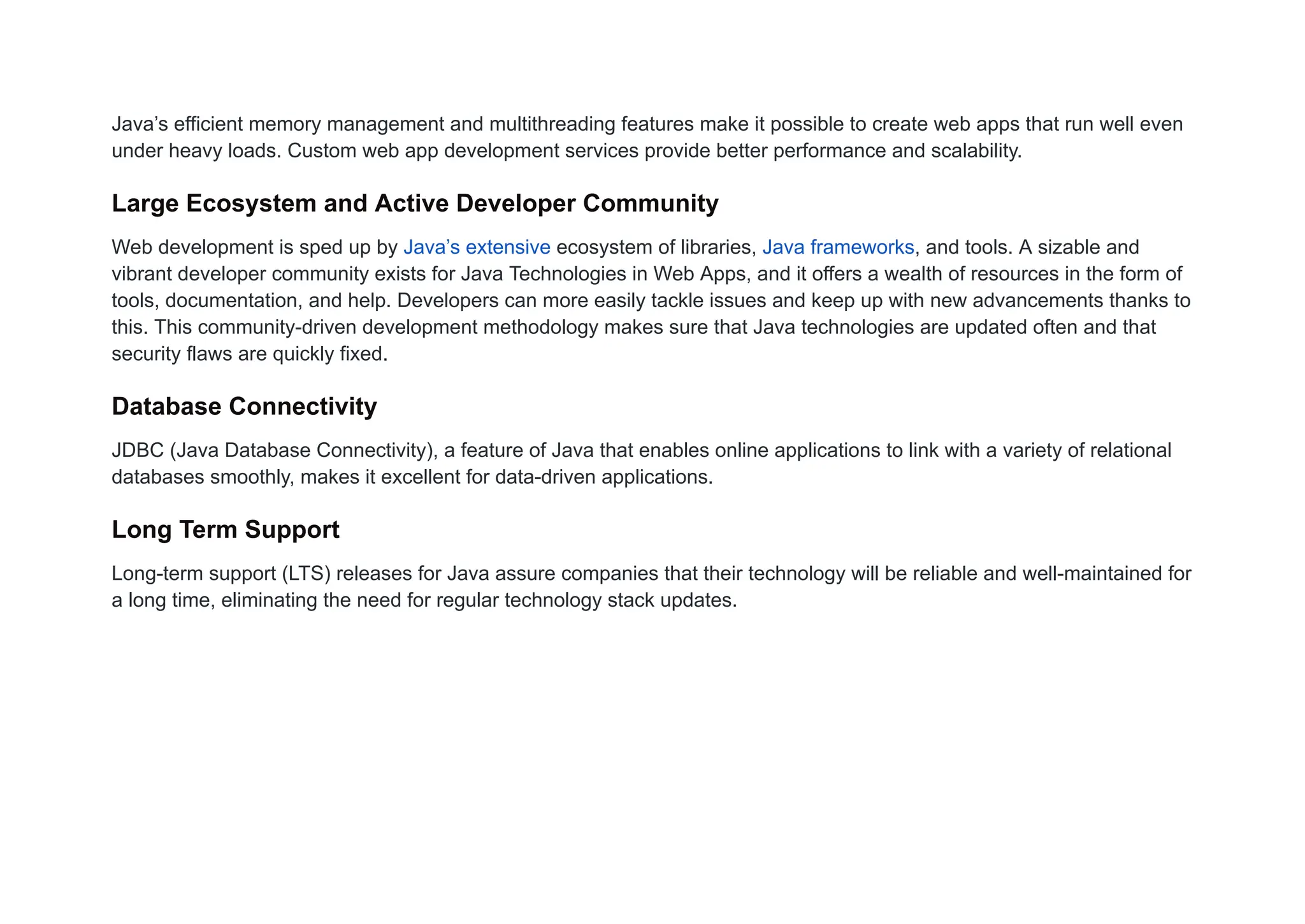 Java’s efficient memory management and multithreading features make it possible to create web apps that run well even
under heavy loads. Custom web app development services provide better performance and scalability.
Large Ecosystem and Active Developer Community
Web development is sped up by Java’s extensive ecosystem of libraries, Java frameworks, and tools. A sizable and
vibrant developer community exists for Java Technologies in Web Apps, and it offers a wealth of resources in the form of
tools, documentation, and help. Developers can more easily tackle issues and keep up with new advancements thanks to
this. This community-driven development methodology makes sure that Java technologies are updated often and that
security flaws are quickly fixed.
Database Connectivity
JDBC (Java Database Connectivity), a feature of Java that enables online applications to link with a variety of relational
databases smoothly, makes it excellent for data-driven applications.
Long Term Support
Long-term support (LTS) releases for Java assure companies that their technology will be reliable and well-maintained for
a long time, eliminating the need for regular technology stack updates.
 