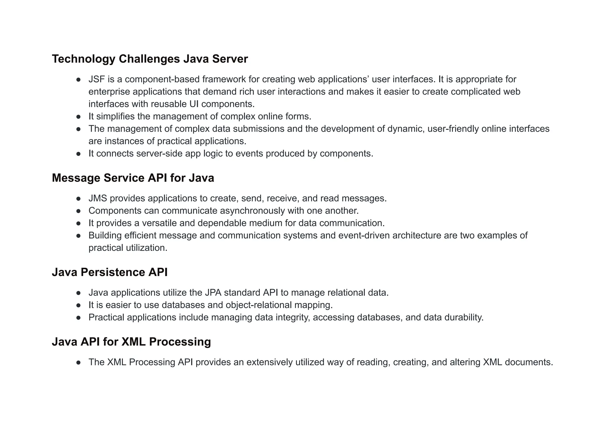 Technology Challenges Java Server
● JSF is a component-based framework for creating web applications’ user interfaces. It is appropriate for
enterprise applications that demand rich user interactions and makes it easier to create complicated web
interfaces with reusable UI components.
● It simplifies the management of complex online forms.
● The management of complex data submissions and the development of dynamic, user-friendly online interfaces
are instances of practical applications.
● It connects server-side app logic to events produced by components.
Message Service API for Java
● JMS provides applications to create, send, receive, and read messages.
● Components can communicate asynchronously with one another.
● It provides a versatile and dependable medium for data communication.
● Building efficient message and communication systems and event-driven architecture are two examples of
practical utilization.
Java Persistence API
● Java applications utilize the JPA standard API to manage relational data.
● It is easier to use databases and object-relational mapping.
● Practical applications include managing data integrity, accessing databases, and data durability.
Java API for XML Processing
● The XML Processing API provides an extensively utilized way of reading, creating, and altering XML documents.
 