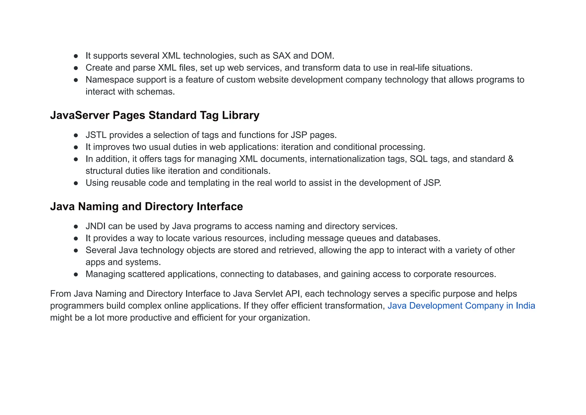● It supports several XML technologies, such as SAX and DOM.
● Create and parse XML files, set up web services, and transform data to use in real-life situations.
● Namespace support is a feature of custom website development company technology that allows programs to
interact with schemas.
JavaServer Pages Standard Tag Library
● JSTL provides a selection of tags and functions for JSP pages.
● It improves two usual duties in web applications: iteration and conditional processing.
● In addition, it offers tags for managing XML documents, internationalization tags, SQL tags, and standard &
structural duties like iteration and conditionals.
● Using reusable code and templating in the real world to assist in the development of JSP.
Java Naming and Directory Interface
● JNDI can be used by Java programs to access naming and directory services.
● It provides a way to locate various resources, including message queues and databases.
● Several Java technology objects are stored and retrieved, allowing the app to interact with a variety of other
apps and systems.
● Managing scattered applications, connecting to databases, and gaining access to corporate resources.
From Java Naming and Directory Interface to Java Servlet API, each technology serves a specific purpose and helps
programmers build complex online applications. If they offer efficient transformation, Java Development Company in India
might be a lot more productive and efficient for your organization.
 