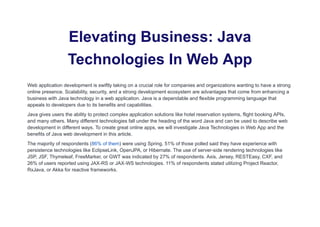 Elevating Business: Java
Technologies In Web App
Web application development is swiftly taking on a crucial role for companies and organizations wanting to have a strong
online presence. Scalability, security, and a strong development ecosystem are advantages that come from enhancing a
business with Java technology in a web application. Java is a dependable and flexible programming language that
appeals to developers due to its benefits and capabilities.
Java gives users the ability to protect complex application solutions like hotel reservation systems, flight booking APIs,
and many others. Many different technologies fall under the heading of the word Java and can be used to describe web
development in different ways. To create great online apps, we will investigate Java Technologies in Web App and the
benefits of Java web development in this article.
The majority of respondents (86% of them) were using Spring. 51% of those polled said they have experience with
persistence technologies like EclipseLink, OpenJPA, or Hibernate. The use of server-side rendering technologies like
JSP, JSF, Thymeleaf, FreeMarker, or GWT was indicated by 27% of respondents. Axis, Jersey, RESTEasy, CXF, and
26% of users reported using JAX-RS or JAX-WS technologies. 11% of respondents stated utilizing Project Reactor,
RxJava, or Akka for reactive frameworks.
 