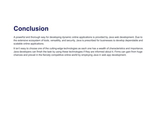 Conclusion
A powerful and thorough way for developing dynamic online applications is provided by Java web development. Due to
the extensive ecosystem of tools, versatility, and security, Java is prescribed for businesses to develop dependable and
scalable online applications.
It isn’t easy to choose one of the cutting-edge technologies as each one has a wealth of characteristics and importance.
Java developers can finish the task by using these technologies if they are informed about it. Firms can gain from huge
chances and prevail in the fiercely competitive online world by employing Java in web app development.
 