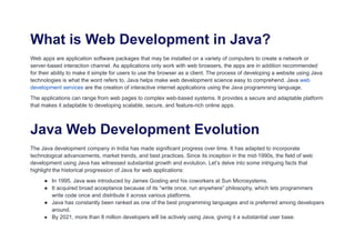 What is Web Development in Java?
Web apps are application software packages that may be installed on a variety of computers to create a network or
server-based interaction channel. As applications only work with web browsers, the apps are in addition recommended
for their ability to make it simple for users to use the browser as a client. The process of developing a website using Java
technologies is what the word refers to. Java helps make web development science easy to comprehend. Java web
development services are the creation of interactive internet applications using the Java programming language.
The applications can range from web pages to complex web-based systems. It provides a secure and adaptable platform
that makes it adaptable to developing scalable, secure, and feature-rich online apps.
Java Web Development Evolution
The Java development company in India has made significant progress over time. It has adapted to incorporate
technological advancements, market trends, and best practices. Since its inception in the mid-1990s, the field of web
development using Java has witnessed substantial growth and evolution. Let’s delve into some intriguing facts that
highlight the historical progression of Java for web applications:
● In 1995, Java was introduced by James Gosling and his coworkers at Sun Microsystems.
● It acquired broad acceptance because of its “write once, run anywhere” philosophy, which lets programmers
write code once and distribute it across various platforms.
● Java has constantly been ranked as one of the best programming languages and is preferred among developers
around.
● By 2021, more than 8 million developers will be actively using Java, giving it a substantial user base.
 
