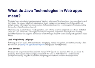 What do Java Technologies in Web apps
mean?
The idea of “Java technologies in web applications” signifies a wide range of Java-based tools, frameworks, libraries, and
technologies that are used to build online applications. Java is a programming language known for its versatility and
ability to create a wide range of web-based solutions. It offers scalability and has a vast ecosystem of resources, making
it an excellent choice for web development.
When discussing Java technologies in web applications, we’re referring to various components and software stacks that
utilize Java. Java comes with a wide range of technologies that provide programmers the ability to make incredibly
powerful and practical web programs. Some crucial Java technologies frequently used in building web applications are as
follows:
Java Programming Language
Technology at its core is Java. With capabilities like strong typing, memory management, and platform portability, it offers
the framework for creating web application development utilizing object-oriented principles.
Java Servlets
The server-side components identified as servlets manage HTTP requests and responses. They are Java-based. By
processing client requests and producing dynamic content, they serve as the foundation for a custom website
development company. They offer the structural underpinnings needed for the operation of web applications.
 