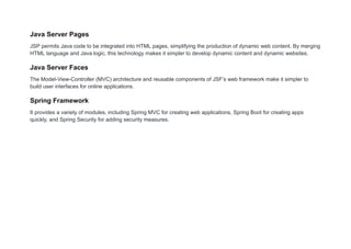 Java Server Pages
JSP permits Java code to be integrated into HTML pages, simplifying the production of dynamic web content. By merging
HTML language and Java logic, this technology makes it simpler to develop dynamic content and dynamic websites.
Java Server Faces
The Model-View-Controller (MVC) architecture and reusable components of JSF’s web framework make it simpler to
build user interfaces for online applications.
Spring Framework
It provides a variety of modules, including Spring MVC for creating web applications, Spring Boot for creating apps
quickly, and Spring Security for adding security measures.
 