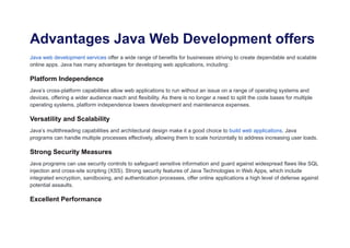 Advantages Java Web Development offers
Java web development services offer a wide range of benefits for businesses striving to create dependable and scalable
online apps. Java has many advantages for developing web applications, including:
Platform Independence
Java’s cross-platform capabilities allow web applications to run without an issue on a range of operating systems and
devices, offering a wider audience reach and flexibility. As there is no longer a need to split the code bases for multiple
operating systems, platform independence lowers development and maintenance expenses.
Versatility and Scalability
Java’s multithreading capabilities and architectural design make it a good choice to build web applications. Java
programs can handle multiple processes effectively, allowing them to scale horizontally to address increasing user loads.
Strong Security Measures
Java programs can use security controls to safeguard sensitive information and guard against widespread flaws like SQL
injection and cross-site scripting (XSS). Strong security features of Java Technologies in Web Apps, which include
integrated encryption, sandboxing, and authentication processes, offer online applications a high level of defense against
potential assaults.
Excellent Performance
 