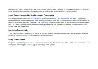 Java’s efficient memory management and multithreading features make it possible to create web apps that run well even
under heavy loads. Custom web app development services provide better performance and scalability.
Large Ecosystem and Active Developer Community
Web development is sped up by Java’s extensive ecosystem of libraries, Java frameworks, and tools. A sizable and
vibrant developer community exists for Java Technologies in Web Apps, and it offers a wealth of resources in the form of
tools, documentation, and help. Developers can more easily tackle issues and keep up with new advancements thanks to
this. This community-driven development methodology makes sure that Java technologies are updated often and that
security flaws are quickly fixed.
Database Connectivity
JDBC (Java Database Connectivity), a feature of Java that enables online applications to link with a variety of relational
databases smoothly, makes it excellent for data-driven applications.
Long Term Support
Long-term support (LTS) releases for Java assure companies that their technology will be reliable and well-maintained for
a long time, eliminating the need for regular technology stack updates.
 