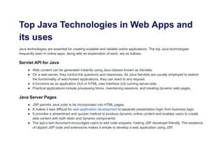 Top Java Technologies in Web Apps and
its uses
Java technologies are essential for creating scalable and reliable online applications. The top Java technologies
frequently seen in online apps, along with an explanation of each, are as follows:
Servlet API for Java
● Web content can be generated instantly using Java classes known as Servlets.
● On a web server, they control the questions and responses. As Java Servlets are usually employed to extend
the functionality of web-hosted applications, they can react to any request.
● It functions as an application GUI or HTML user interface (UI) running server-side.
● Practical applications include processing forms, maintaining sessions, and creating dynamic web pages.
Java Server Pages
● JSP permits Java code to be incorporated into HTML pages.
● It makes it less difficult for web application development to separate presentation logic from business logic.
● It provides a streamlined and quicker method to produce dynamic online content and enables users to create
web content with both static and dynamic components.
● The app’s text document encourages users to add code snippets, making JSP developer-friendly. The existence
of clipped JSP code and extensions makes it simple to develop a web application using JSP.
 