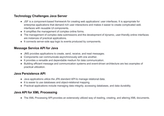 Technology Challenges Java Server
● JSF is a component-based framework for creating web applications’ user interfaces. It is appropriate for
enterprise applications that demand rich user interactions and makes it easier to create complicated web
interfaces with reusable UI components.
● It simplifies the management of complex online forms.
● The management of complex data submissions and the development of dynamic, user-friendly online interfaces
are instances of practical applications.
● It connects server-side app logic to events produced by components.
Message Service API for Java
● JMS provides applications to create, send, receive, and read messages.
● Components can communicate asynchronously with one another.
● It provides a versatile and dependable medium for data communication.
● Building efficient message and communication systems and event-driven architecture are two examples of
practical utilization.
Java Persistence API
● Java applications utilize the JPA standard API to manage relational data.
● It is easier to use databases and object-relational mapping.
● Practical applications include managing data integrity, accessing databases, and data durability.
Java API for XML Processing
● The XML Processing API provides an extensively utilized way of reading, creating, and altering XML documents.
 