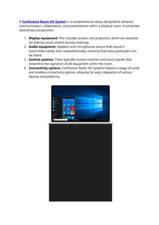 A Conference Room AV System is a comprehensive setup designed to enhance
communication, collaboration, and presentations within a physical room. It comprises
several key components:
1. Display equipment: This includes screens and projectors, which are essential
for sharing visual content during meetings.
2. Audio equipment: Speakers and microphones ensure that sound is
transmitted clearly and comprehensively, ensuring that every participant can
be heard.
3. Control systems: These typically involve switchers and touch panels that
streamline the operation of AV equipment within the room.
4. Connectivity options: Conference Room AV Systems feature a range of wired
and wireless connectivity options, allowing for easy integration of various
devices and platforms.
 