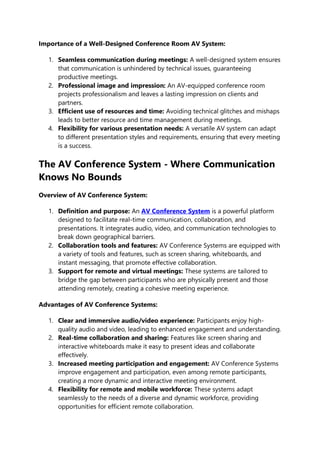 Importance of a Well-Designed Conference Room AV System:
1. Seamless communication during meetings: A well-designed system ensures
that communication is unhindered by technical issues, guaranteeing
productive meetings.
2. Professional image and impression: An AV-equipped conference room
projects professionalism and leaves a lasting impression on clients and
partners.
3. Efficient use of resources and time: Avoiding technical glitches and mishaps
leads to better resource and time management during meetings.
4. Flexibility for various presentation needs: A versatile AV system can adapt
to different presentation styles and requirements, ensuring that every meeting
is a success.
The AV Conference System - Where Communication
Knows No Bounds
Overview of AV Conference System:
1. Definition and purpose: An AV Conference System is a powerful platform
designed to facilitate real-time communication, collaboration, and
presentations. It integrates audio, video, and communication technologies to
break down geographical barriers.
2. Collaboration tools and features: AV Conference Systems are equipped with
a variety of tools and features, such as screen sharing, whiteboards, and
instant messaging, that promote effective collaboration.
3. Support for remote and virtual meetings: These systems are tailored to
bridge the gap between participants who are physically present and those
attending remotely, creating a cohesive meeting experience.
Advantages of AV Conference Systems:
1. Clear and immersive audio/video experience: Participants enjoy high-
quality audio and video, leading to enhanced engagement and understanding.
2. Real-time collaboration and sharing: Features like screen sharing and
interactive whiteboards make it easy to present ideas and collaborate
effectively.
3. Increased meeting participation and engagement: AV Conference Systems
improve engagement and participation, even among remote participants,
creating a more dynamic and interactive meeting environment.
4. Flexibility for remote and mobile workforce: These systems adapt
seamlessly to the needs of a diverse and dynamic workforce, providing
opportunities for efficient remote collaboration.
 