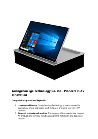 Guangzhou Ega Technology Co. Ltd - Pioneers in AV
Innovation
Company Background and Expertise:
1. Location and history: Guangzhou Ega Technology is headquartered in
Guangzhou, China, and boasts a rich history of providing innovative AV
solutions.
2. Range of products and services: The company offers an extensive range of
AV products and services, including equipment, installation, and dedicated
support.
 