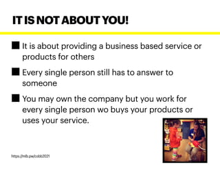 It is about providing a business based service or
products for others
Every single person still has to answer to
someone
You may own the company but you work for
every single person wo buys your products or
uses your service.
ITISNOTABOUTYOU!
https://mlb.pw/cobb2021
 