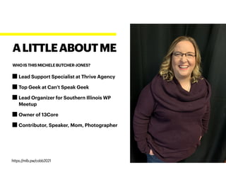 Lead Support Specialist at Thrive Agency
Top Geek at Can’t Speak Geek
Lead Organizer for Southern Illinois WP
Meetup
Owner of 13Core
Contributor, Speaker, Mom, Photographer
ALITTLEABOUTME
WHO IS THIS MICHELE BUTCHER-JONES?
https://mlb.pw/cobb2021
 