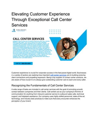 Elevating Customer Experience
Through Exceptional Call Center
Services
Customer experience is crucial for corporate success in the fast-paced digital world. Businesses
in a variety of sectors are realizing how important call center services are to building enduring
client connections and propelling expansion. Being a top supplier of contact center solutions, we
are aware of how crucial it is to always give outstanding customer care to each and every caller.
Recognizing the Fundamentals of Call Center Services
A wide range of tasks are included in call center services with the goal of promoting smooth
contact between companies and their clients. Call centers act as your company's first line of
communication for anything from inbound customer service to outbound sales calls, technical
support, and helpdesk assistance. Our company uses highly skilled personnel, state-of-the-art
technology, and industry best practices to make sure that every encounter enhances the
perception of your brand.
 