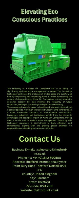 Elevating Eco
Elevating Eco
Conscious Practices
Conscious Practices
The Efficiency of a Waste Bin Compactor lies in its ability to
significantly optimize waste management processes. This innovative
technology addresses the challenge of limited space and overflowing
bins by compressing and compacting waste materials. By reducing the
volume of disposed items, Waste Bin Compactors not only maximize
container capacity but also minimize the frequency of waste
collections, leading to cost savings and operational efficiency.
The compacted waste is easier to handle and transport, streamlining
disposal logistics. Moreover, the reduced waste volume contributes to
a more sustainable approach to environmental conservation.
Businesses, industries, and institutions benefit from the economic
advantages and ecological impact of Waste Bin Compactors, making
them a crucial tool in modern waste management. Embracing this
technology represents a commitment to both efficiency and
sustainability, aligning with the growing global emphasis on
responsible waste handling and resource utilization.
Contact Us
Business E-mails : sales-serv@thetford-
int.co.uk
Phone no: +44 (0)1842 890500
Address: Thetford International Rymer
Point Bury Road Thetford Norfolk IP24
2PN
country: United Kingdom
city: Barnham
state: Thetford
Zip Code: IP24 2PN
Website- thetford-int.co.uk
 