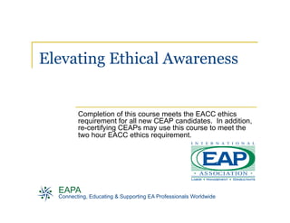 Elevating Ethical Awareness


         Completion of this course meets the EACC ethics
         requirement for all new CEAP candidates. In addition,
         re-certifying CEAPs may use this course to meet the
         two hour EACC ethics requirement.




  EAPA
  Connecting, Educating & Supporting EA Professionals Worldwide
 