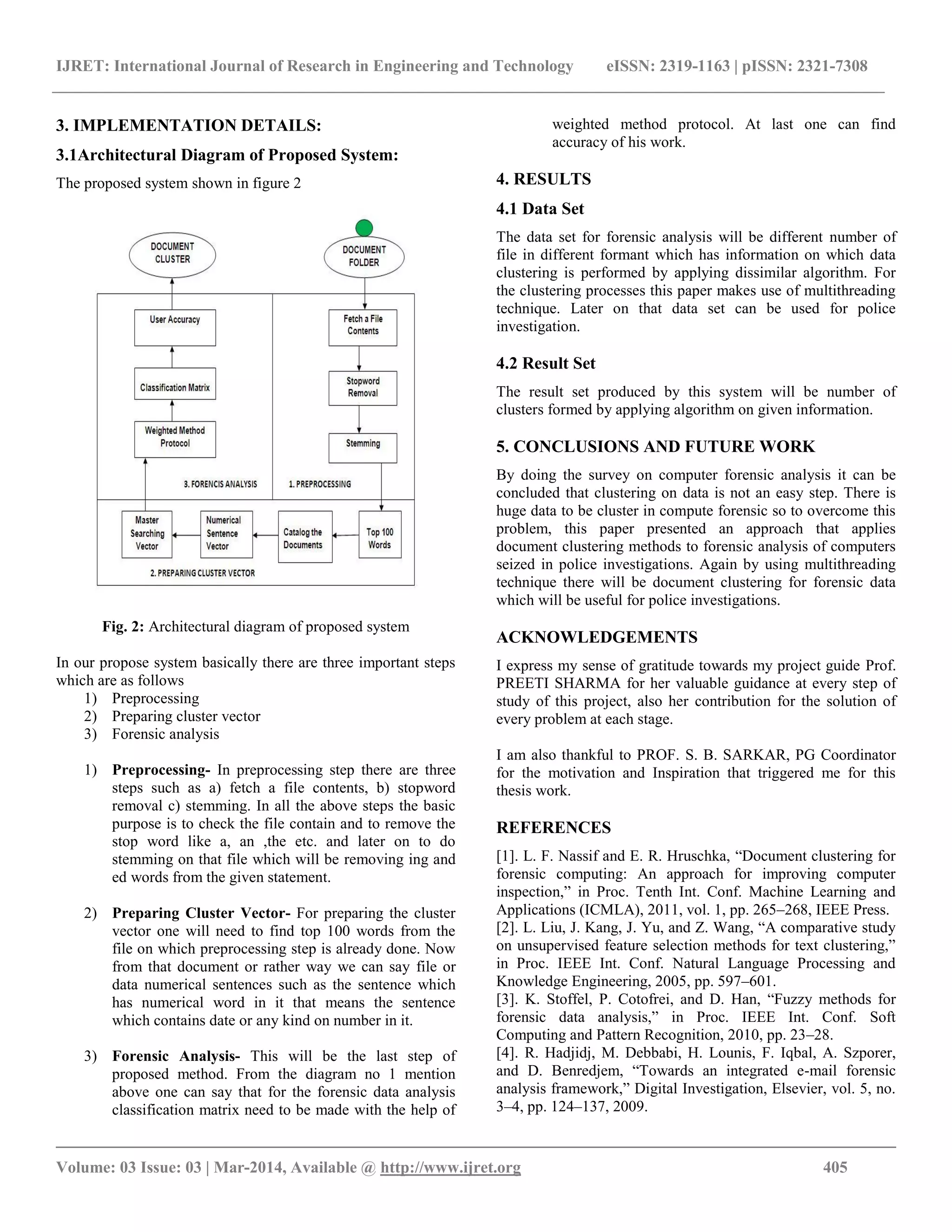 IJRET: International Journal of Research in Engineering and Technology eISSN: 2319-1163 | pISSN: 2321-7308
__________________________________________________________________________________________
Volume: 03 Issue: 03 | Mar-2014, Available @ http://www.ijret.org 405
3. IMPLEMENTATION DETAILS:
3.1Architectural Diagram of Proposed System:
The proposed system shown in figure 2
Fig. 2: Architectural diagram of proposed system
In our propose system basically there are three important steps
which are as follows
1) Preprocessing
2) Preparing cluster vector
3) Forensic analysis
1) Preprocessing- In preprocessing step there are three
steps such as a) fetch a file contents, b) stopword
removal c) stemming. In all the above steps the basic
purpose is to check the file contain and to remove the
stop word like a, an ,the etc. and later on to do
stemming on that file which will be removing ing and
ed words from the given statement.
2) Preparing Cluster Vector- For preparing the cluster
vector one will need to find top 100 words from the
file on which preprocessing step is already done. Now
from that document or rather way we can say file or
data numerical sentences such as the sentence which
has numerical word in it that means the sentence
which contains date or any kind on number in it.
3) Forensic Analysis- This will be the last step of
proposed method. From the diagram no 1 mention
above one can say that for the forensic data analysis
classification matrix need to be made with the help of
weighted method protocol. At last one can find
accuracy of his work.
4. RESULTS
4.1 Data Set
The data set for forensic analysis will be different number of
file in different formant which has information on which data
clustering is performed by applying dissimilar algorithm. For
the clustering processes this paper makes use of multithreading
technique. Later on that data set can be used for police
investigation.
4.2 Result Set
The result set produced by this system will be number of
clusters formed by applying algorithm on given information.
5. CONCLUSIONS AND FUTURE WORK
By doing the survey on computer forensic analysis it can be
concluded that clustering on data is not an easy step. There is
huge data to be cluster in compute forensic so to overcome this
problem, this paper presented an approach that applies
document clustering methods to forensic analysis of computers
seized in police investigations. Again by using multithreading
technique there will be document clustering for forensic data
which will be useful for police investigations.
ACKNOWLEDGEMENTS
I express my sense of gratitude towards my project guide Prof.
PREETI SHARMA for her valuable guidance at every step of
study of this project, also her contribution for the solution of
every problem at each stage.
I am also thankful to PROF. S. B. SARKAR, PG Coordinator
for the motivation and Inspiration that triggered me for this
thesis work.
REFERENCES
[1]. L. F. Nassif and E. R. Hruschka, “Document clustering for
forensic computing: An approach for improving computer
inspection,” in Proc. Tenth Int. Conf. Machine Learning and
Applications (ICMLA), 2011, vol. 1, pp. 265–268, IEEE Press.
[2]. L. Liu, J. Kang, J. Yu, and Z. Wang, “A comparative study
on unsupervised feature selection methods for text clustering,”
in Proc. IEEE Int. Conf. Natural Language Processing and
Knowledge Engineering, 2005, pp. 597–601.
[3]. K. Stoffel, P. Cotofrei, and D. Han, “Fuzzy methods for
forensic data analysis,” in Proc. IEEE Int. Conf. Soft
Computing and Pattern Recognition, 2010, pp. 23–28.
[4]. R. Hadjidj, M. Debbabi, H. Lounis, F. Iqbal, A. Szporer,
and D. Benredjem, “Towards an integrated e-mail forensic
analysis framework,” Digital Investigation, Elsevier, vol. 5, no.
3–4, pp. 124–137, 2009.
 
