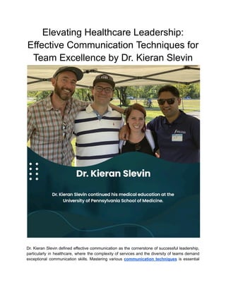 Elevating Healthcare Leadership:
Effective Communication Techniques for
Team Excellence by Dr. Kieran Slevin
Dr. Kieran Slevin defined effective communication as the cornerstone of successful leadership,
particularly in healthcare, where the complexity of services and the diversity of teams demand
exceptional communication skills. Mastering various communication techniques is essential
 