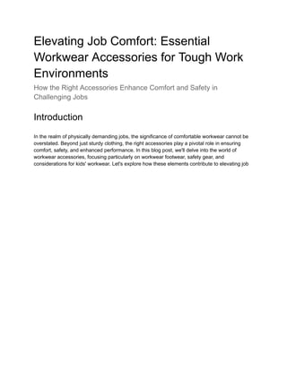 Elevating Job Comfort: Essential
Workwear Accessories for Tough Work
Environments
How the Right Accessories Enhance Comfort and Safety in
Challenging Jobs
Introduction
In the realm of physically demanding jobs, the significance of comfortable workwear cannot be
overstated. Beyond just sturdy clothing, the right accessories play a pivotal role in ensuring
comfort, safety, and enhanced performance. In this blog post, we'll delve into the world of
workwear accessories, focusing particularly on workwear footwear, safety gear, and
considerations for kids' workwear. Let's explore how these elements contribute to elevating job
 
