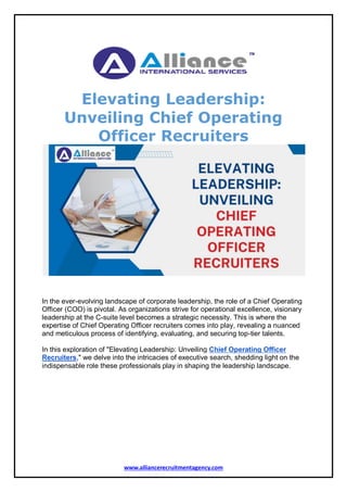 www.alliancerecruitmentagency.com
Elevating Leadership:
Unveiling Chief Operating
Officer Recruiters
In the ever-evolving landscape of corporate leadership, the role of a Chief Operating
Officer (COO) is pivotal. As organizations strive for operational excellence, visionary
leadership at the C-suite level becomes a strategic necessity. This is where the
expertise of Chief Operating Officer recruiters comes into play, revealing a nuanced
and meticulous process of identifying, evaluating, and securing top-tier talents.
In this exploration of "Elevating Leadership: Unveiling Chief Operating Officer
Recruiters," we delve into the intricacies of executive search, shedding light on the
indispensable role these professionals play in shaping the leadership landscape.
 