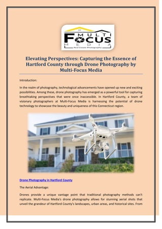 Elevating Perspectives: Capturing the Essence of
Hartford County through Drone Photography by
Multi-Focus Media
Introduction:
In the realm of photography, technological advancements have opened up new and exciting
possibilities. Among these, drone photography has emerged as a powerful tool for capturing
breathtaking perspectives that were once inaccessible. In Hartford County, a team of
visionary photographers at Multi-Focus Media is harnessing the potential of drone
technology to showcase the beauty and uniqueness of this Connecticut region.
Drone Photography in Hartford County
The Aerial Advantage:
Drones provide a unique vantage point that traditional photography methods can't
replicate. Multi-Focus Media's drone photography allows for stunning aerial shots that
unveil the grandeur of Hartford County's landscapes, urban areas, and historical sites. From
 