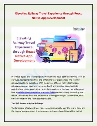 Elevating Railway Travel Experience through React
Native App Development
In today’s digital era, technological advancements have permeated every facet of
our lives, reshaping industries and enhancing user experiences. The realm of
railway travel is no exception. With the advent of React Native technology,
railway companies have been presented with an incredible opportunity to
redefine how passengers interact with their services. In this blog, we will explore
how a mobile app development company in UK creates railway apps using React
Native can elevate the travel experience, offering passengers convenience, real-
time information, and seamless interactions.
The Shift Towards Digital Railways
The landscape of railway travel has evolved dramatically over the years. Gone are
the days of long queues at ticket counters and paper-based timetables. In their
 