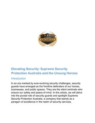 Elevating Security: Supreme Security
Protection Australia and the Unsung Heroes
Introduction
In an era marked by ever-evolving security challenges, security
guards have emerged as the frontline defenders of our homes,
businesses, and public spaces. They are the silent sentinels who
ensure our safety and peace of mind. In this article, we will delve
into the pivotal role of security guards and spotlight Supreme
Security Protection Australia, a company that stands as a
paragon of excellence in the realm of security services.
 