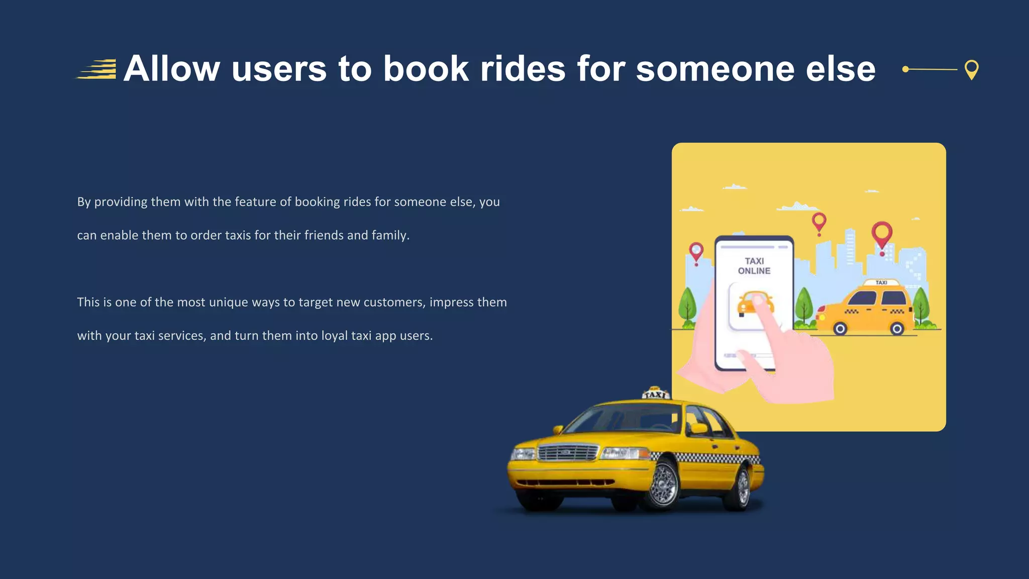 Allow users to book rides for someone else
By providing them with the feature of booking rides for someone else, you
can enable them to order taxis for their friends and family.
This is one of the most unique ways to target new customers, impress them
with your taxi services, and turn them into loyal taxi app users.
 