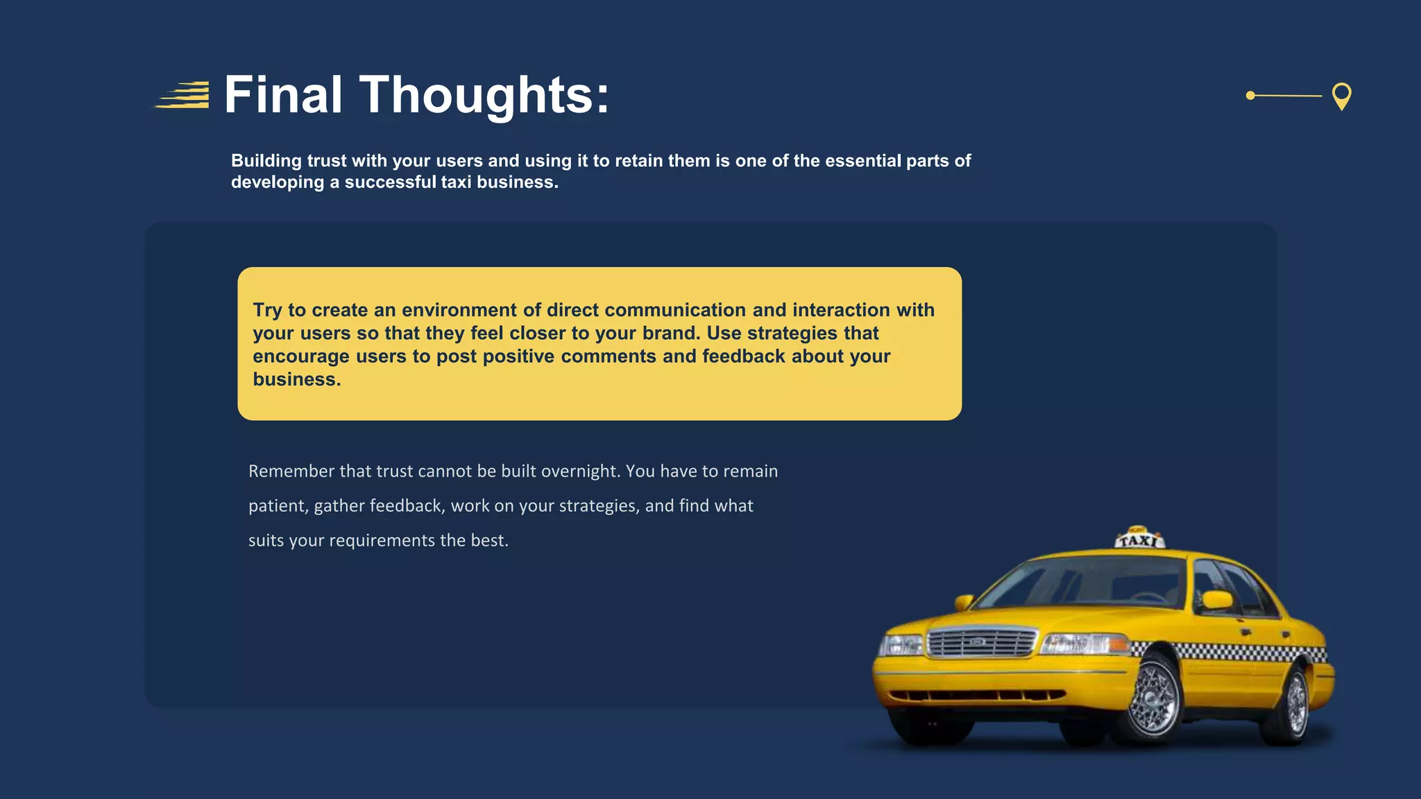 Final Thoughts:
Try to create an environment of direct communication and interaction with
your users so that they feel closer to your brand. Use strategies that
encourage users to post positive comments and feedback about your
business.
Building trust with your users and using it to retain them is one of the essential parts of
developing a successful taxi business.
Remember that trust cannot be built overnight. You have to remain
patient, gather feedback, work on your strategies, and find what
suits your requirements the best.
 
