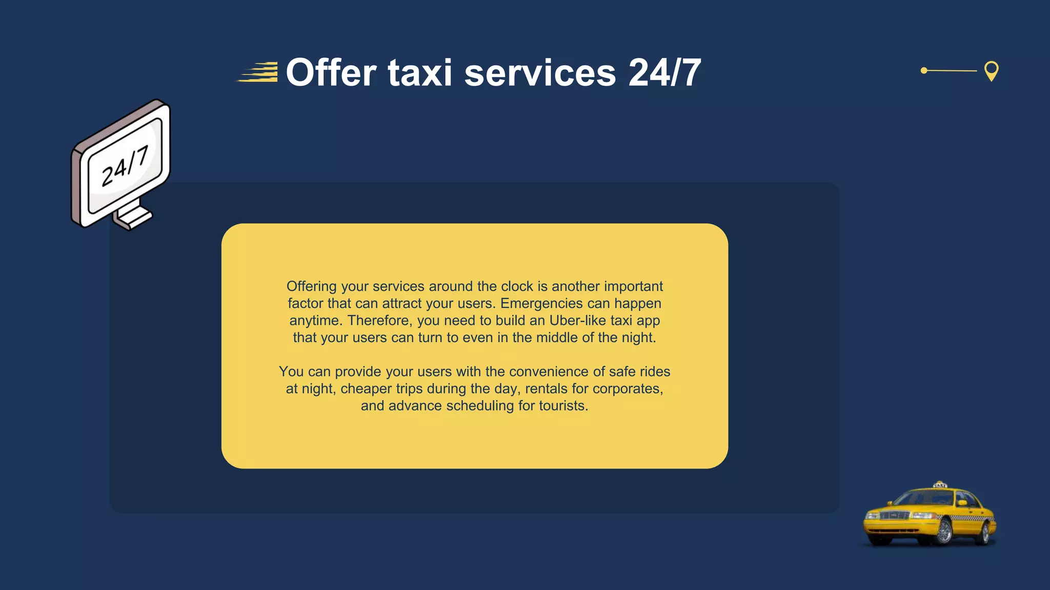 Offering your services around the clock is another important
factor that can attract your users. Emergencies can happen
anytime. Therefore, you need to build an Uber-like taxi app
that your users can turn to even in the middle of the night.
You can provide your users with the convenience of safe rides
at night, cheaper trips during the day, rentals for corporates,
and advance scheduling for tourists.
Offer taxi services 24/7
 