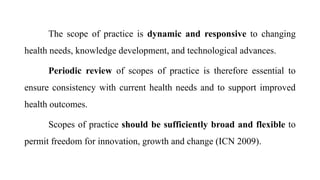 The scope of practice is dynamic and responsive to changing
health needs, knowledge development, and technological advances.
Periodic review of scopes of practice is therefore essential to
ensure consistency with current health needs and to support improved
health outcomes.
Scopes of practice should be sufficiently broad and flexible to
permit freedom for innovation, growth and change (ICN 2009).
 