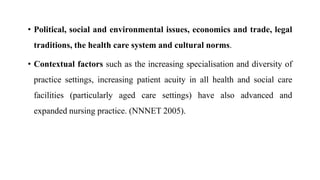 • Political, social and environmental issues, economics and trade, legal
traditions, the health care system and cultural norms.
• Contextual factors such as the increasing specialisation and diversity of
practice settings, increasing patient acuity in all health and social care
facilities (particularly aged care settings) have also advanced and
expanded nursing practice. (NNNET 2005).
 