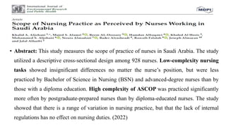 • Abstract: This study measures the scope of practice of nurses in Saudi Arabia. The study
utilized a descriptive cross-sectional design among 928 nurses. Low-complexity nursing
tasks showed insignificant differences no matter the nurse’s position, but were less
practiced by Bachelor of Science in Nursing (BSN) and advanced-degree nurses than by
those with a diploma education. High complexity of ASCOP was practiced significantly
more often by postgraduate-prepared nurses than by diploma-educated nurses. The study
showed that there is a range of variation in nursing practice, but that the lack of internal
regulations has no effect on nursing duties. (2022)
 