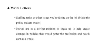 4. Write Letters
• Staffing ratios or other issues you’re facing on the job (Make the
policy makers aware.)
• Nurses are in a perfect position to speak up to help create
changes in policies that would better the profession and health
care as a whole.
 
