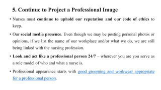 5. Continue to Project a Professional Image
• Nurses must continue to uphold our reputation and our code of ethics to
keep.
• Our social media presence. Even though we may be posting personal photos or
opinions, if we list the name of our workplace and/or what we do, we are still
being linked with the nursing profession.
• Look and act like a professional person 24/7 – wherever you are you serve as
a role model of who and what a nurse is.
• Professional appearance starts with good grooming and workwear appropriate
for a professional person.
 
