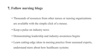 7. Follow nursing blogs
• Thousands of resources from other nurses or nursing organizations
are available with the simple click of a mouse.
• Keep a pulse on industry news
• Demonstrating leadership and industry-awareness begins
• Learn cutting-edge ideas in nursing practice from seasoned experts,
understand more about how healthcare systems
 