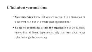 8. Talk about your ambitions
• Your supervisor know that you are interested in a promotion or
a different role, that will create great opportunities.”
• Placed on committees within the organization to get to know
nurses from different departments, help you learn about other
roles that might be interesting.
 