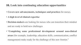 10. Look into continuing education opportunities
• Covers new advancements, techniques and practices for nurses.
• A high level of clinical expertise
• Decision-makers are looking for nurses who can transition their mindset
and are ready to hold new challenges
• “Completing some professional development around non-clinical
areas (for example, leadership, education skills, communication, conflict
management) make ready for the challenge of this new frontier.”
 
