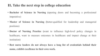 11. Take the next step in college education
• Bachelor of Science in Nursing (opening doors and becoming a professional
imperative)
• Master of Science in Nursing (better-qualified for leadership and managerial
positions)
• Doctor of Nursing Practice (want to influence high-level policy changes in
healthcare, want to measure outcomes in healthcare and impact change at their
institution)
• Best nurse leaders do not always have a long list of credentials behind their
name, exhibit excellence in their own work.
 